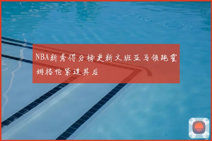 NBA新秀得分榜更新文班亚马领跑霍姆格伦紧追其后
