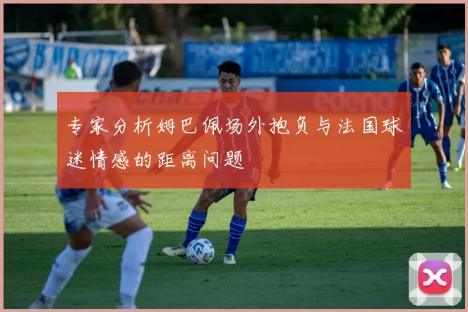 专家分析姆巴佩场外抱负与法国球迷情感的距离问题