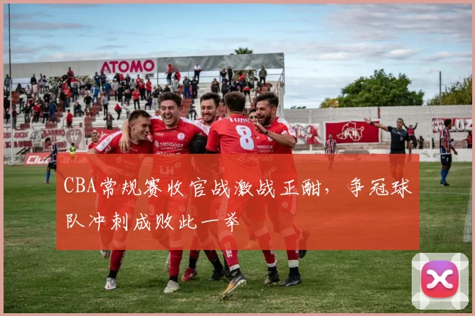 CBA常规赛收官战激战正酣，争冠球队冲刺成败此一举