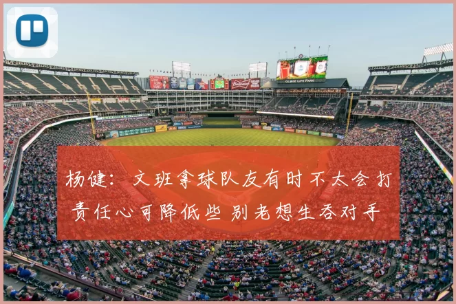 杨健：文班拿球队友有时不太会打 责任心可降低些 别老想生吞对手