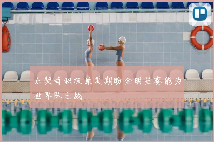 东契奇积极康复期盼全明星赛能为世界队出战
