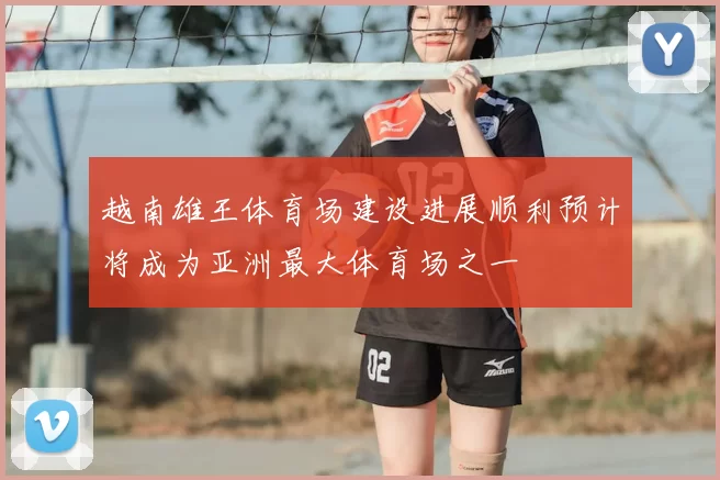 越南雄王体育场建设进展顺利预计将成为亚洲最大体育场之一