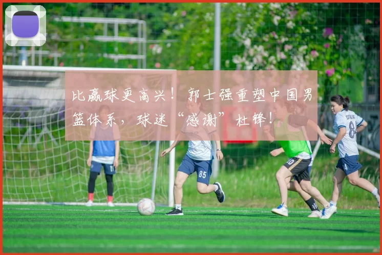 比赢球更高兴!郭士强重塑中国男篮体系,球迷“感谢”杜锋!