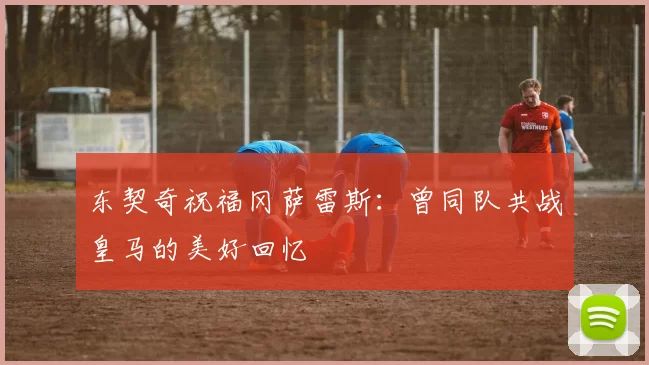 东契奇祝福冈萨雷斯：曾同队共战皇马的美好回忆