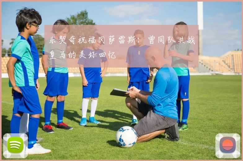 东契奇祝福冈萨雷斯:曾同队共战皇马的美好回忆