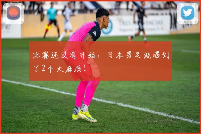 比赛还没有开始，日本男足就遇到了2个大麻烦！