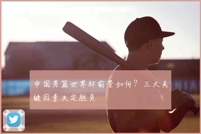 中国男篮世界杯前景如何？三大关键因素决定胜负