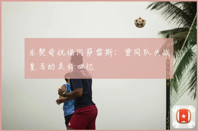 东契奇祝福冈萨雷斯:曾同队共战皇马的美好回忆