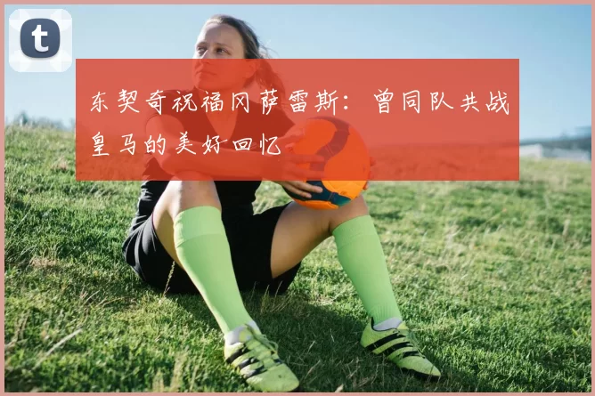 东契奇祝福冈萨雷斯:曾同队共战皇马的美好回忆