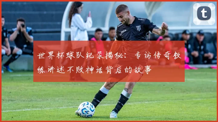 世界杯球队纪录揭秘：专访传奇教练讲述不败神话背后的故事