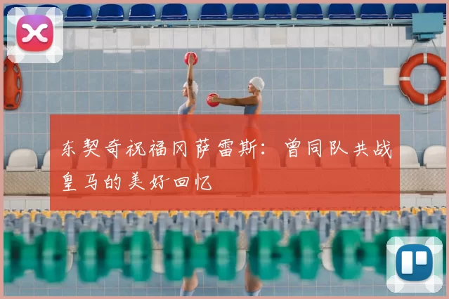 东契奇祝福冈萨雷斯:曾同队共战皇马的美好回忆