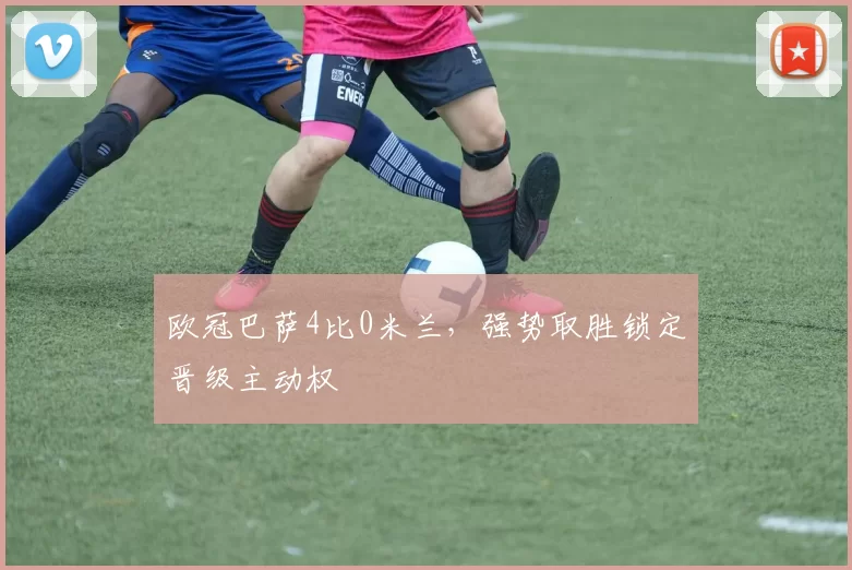 欧冠巴萨4比0米兰,强势取胜锁定晋级主动权