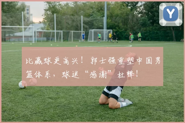 比赢球更高兴！郭士强重塑中国男篮体系，球迷“感谢”杜锋！