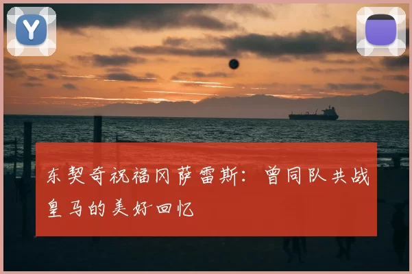 东契奇祝福冈萨雷斯：曾同队共战皇马的美好回忆