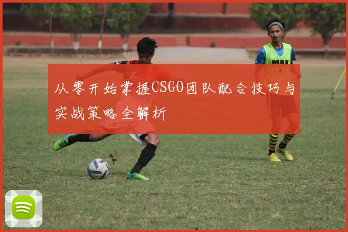 从零开始掌握CSGO团队配合技巧与实战策略全解析