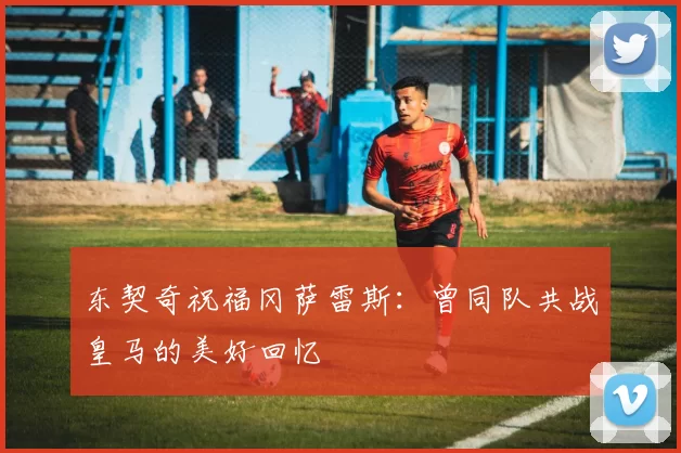 东契奇祝福冈萨雷斯:曾同队共战皇马的美好回忆