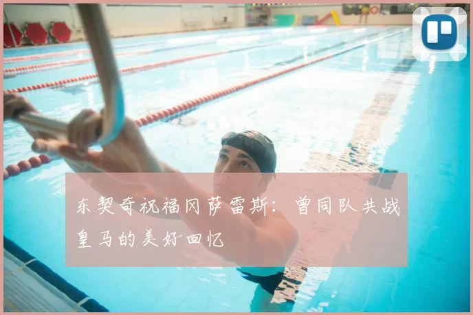 东契奇祝福冈萨雷斯:曾同队共战皇马的美好回忆
