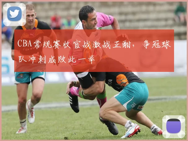 CBA常规赛收官战激战正酣,争冠球队冲刺成败此一举