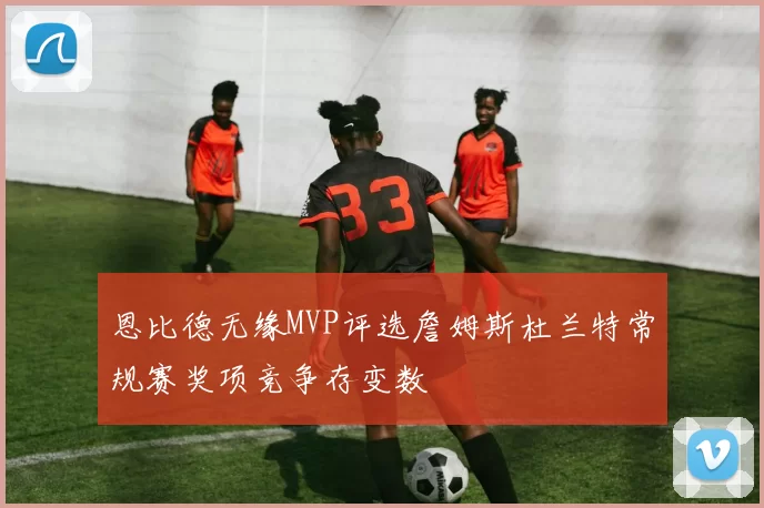 恩比德无缘MVP评选詹姆斯杜兰特常规赛奖项竞争存变数