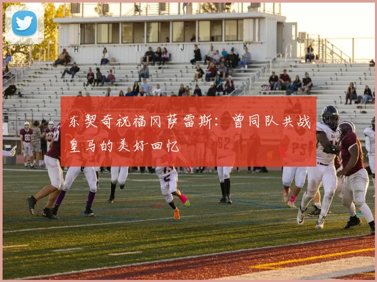 东契奇祝福冈萨雷斯：曾同队共战皇马的美好回忆