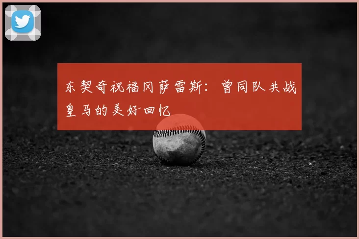东契奇祝福冈萨雷斯：曾同队共战皇马的美好回忆