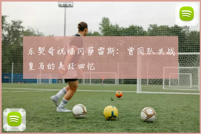 东契奇祝福冈萨雷斯:曾同队共战皇马的美好回忆