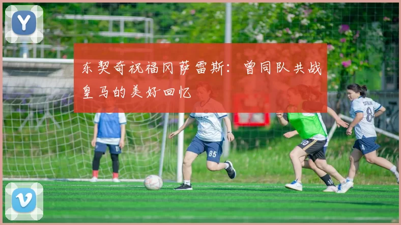 东契奇祝福冈萨雷斯:曾同队共战皇马的美好回忆