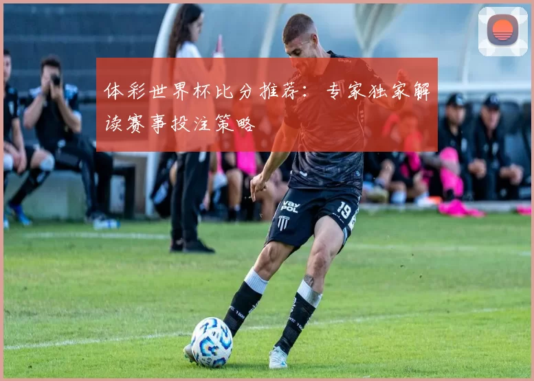 体彩世界杯比分推荐：专家独家解读赛事投注策略