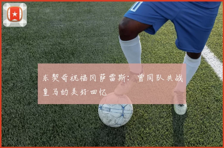 东契奇祝福冈萨雷斯:曾同队共战皇马的美好回忆