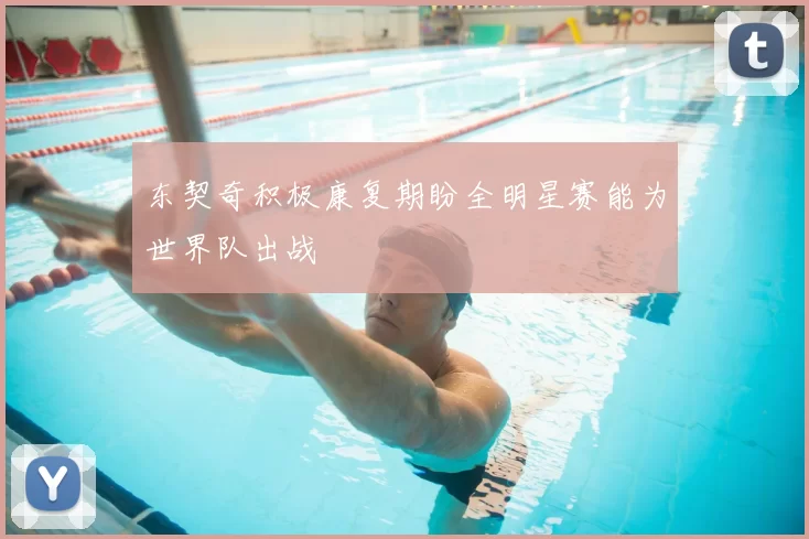 东契奇积极康复期盼全明星赛能为世界队出战