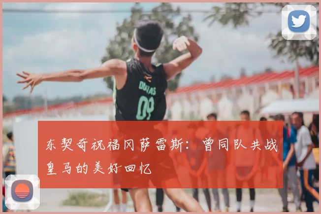 东契奇祝福冈萨雷斯：曾同队共战皇马的美好回忆