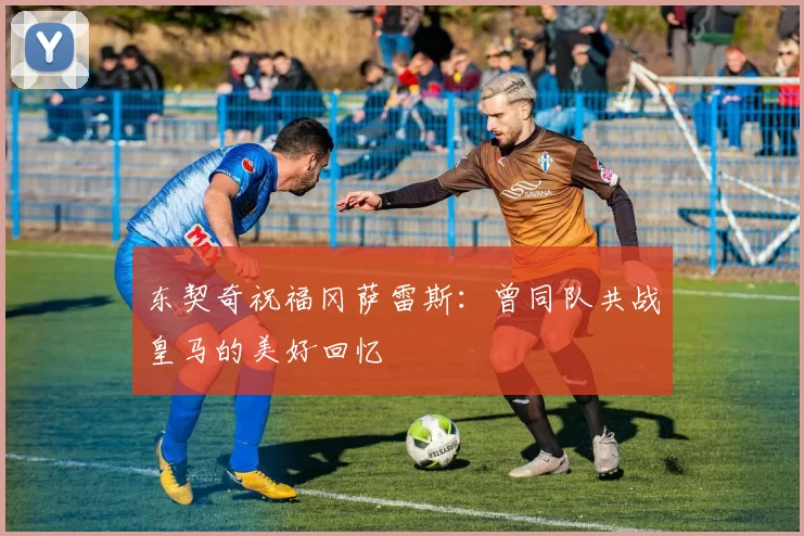 东契奇祝福冈萨雷斯:曾同队共战皇马的美好回忆