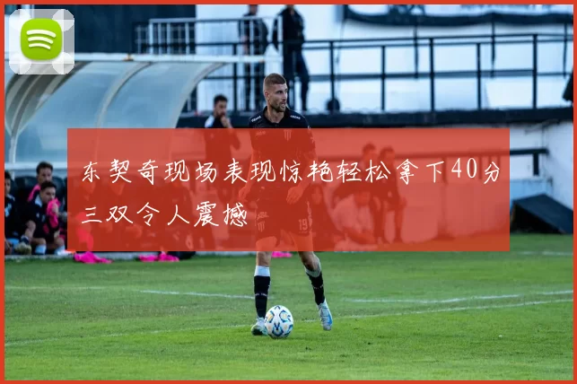 东契奇现场表现惊艳轻松拿下40分三双令人震撼