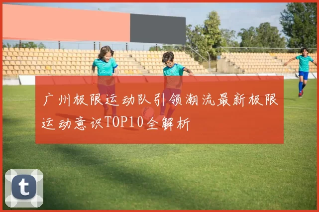 广州极限运动队引领潮流最新极限运动意识TOP10全解析
