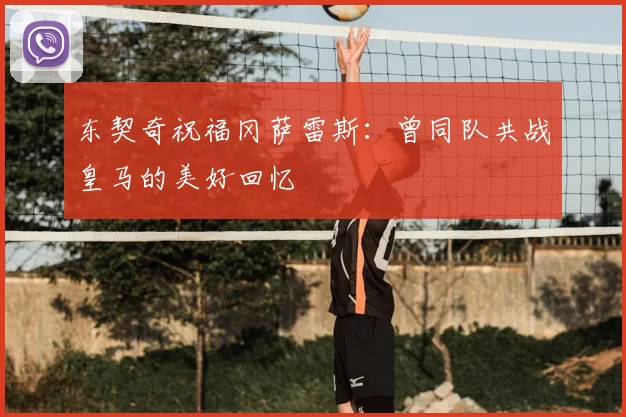 东契奇祝福冈萨雷斯:曾同队共战皇马的美好回忆