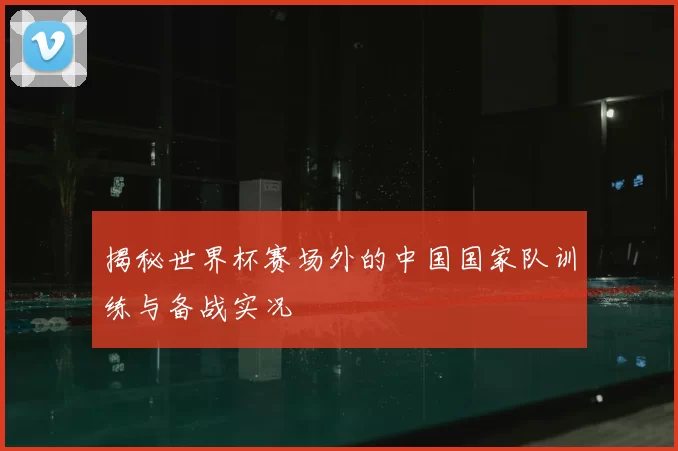 揭秘世界杯赛场外的中国国家队训练与备战实况