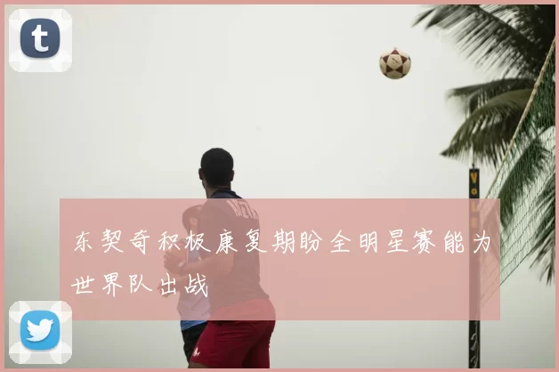 东契奇积极康复期盼全明星赛能为世界队出战