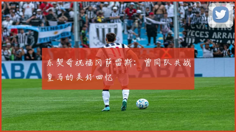 东契奇祝福冈萨雷斯:曾同队共战皇马的美好回忆