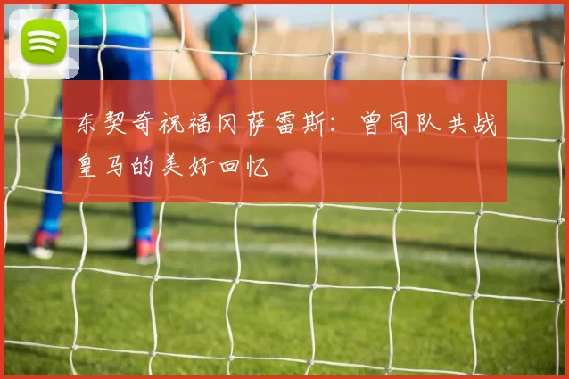 东契奇祝福冈萨雷斯：曾同队共战皇马的美好回忆