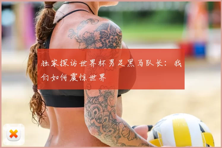 独家探访世界杯男足黑马队长：我们如何震惊世界