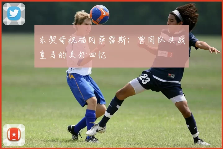东契奇祝福冈萨雷斯:曾同队共战皇马的美好回忆