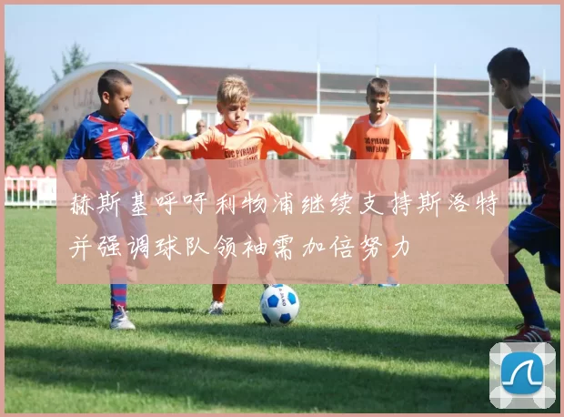 赫斯基呼吁利物浦继续支持斯洛特并强调球队领袖需加倍努力