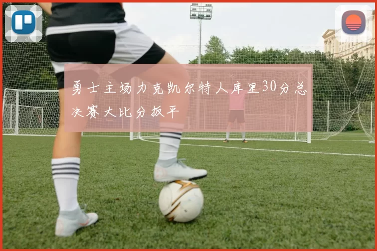勇士主场力克凯尔特人库里30分总决赛大比分扳平