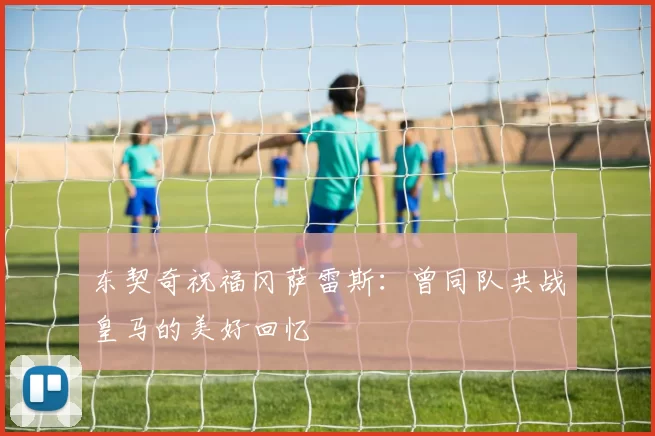 东契奇祝福冈萨雷斯:曾同队共战皇马的美好回忆