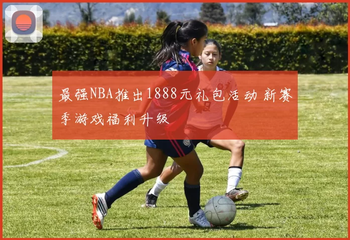最强NBA推出1888元礼包活动 新赛季游戏福利升级