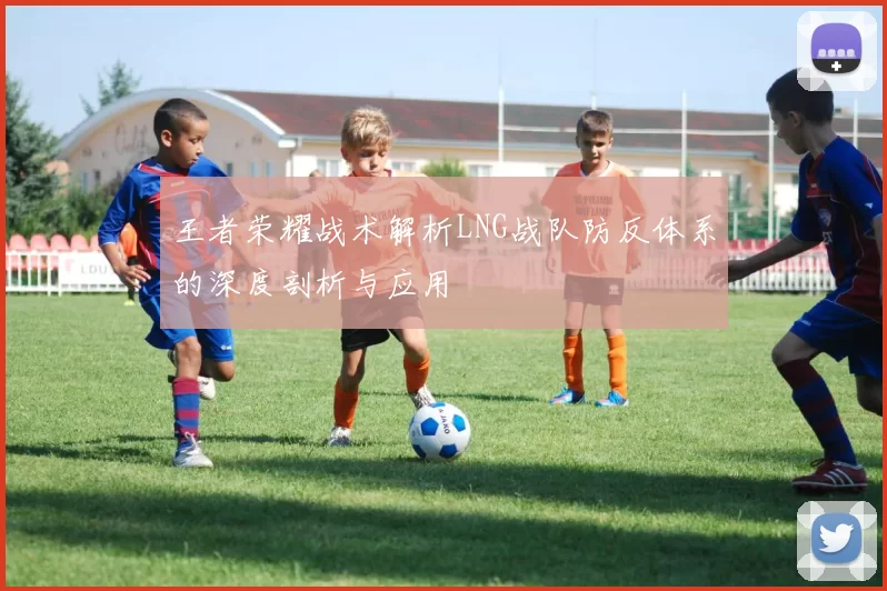 王者荣耀战术解析LNG战队防反体系的深度剖析与应用