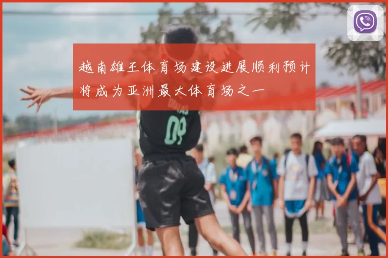 越南雄王体育场建设进展顺利预计将成为亚洲最大体育场之一