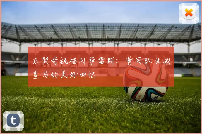 东契奇祝福冈萨雷斯:曾同队共战皇马的美好回忆