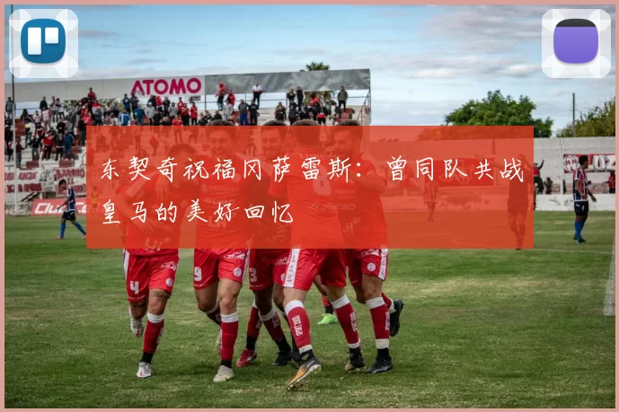 东契奇祝福冈萨雷斯：曾同队共战皇马的美好回忆