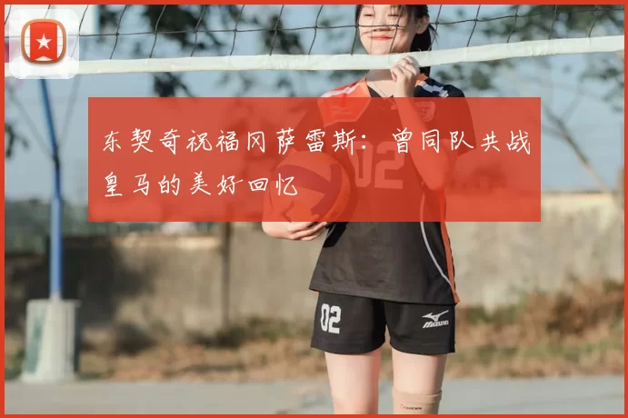 东契奇祝福冈萨雷斯:曾同队共战皇马的美好回忆
